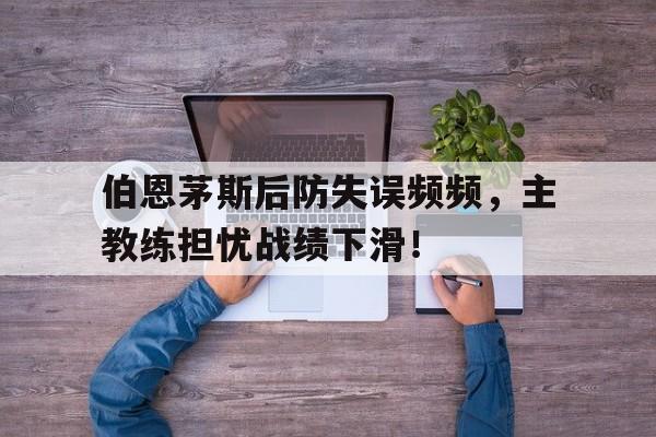 伯恩茅斯后防失误频频,主教练担忧战绩下滑!的简单介绍 伯恩茅斯后防失误频频,主教练担忧战绩下滑!的简单介绍